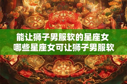 能让狮子男服软的星座女 哪些星座女可让狮子男服软