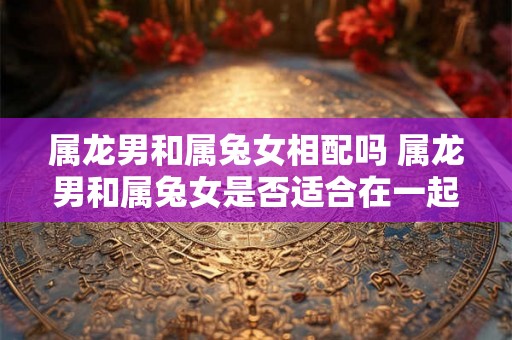 属龙男和属兔女相配吗 属龙男和属兔女是否适合在一起