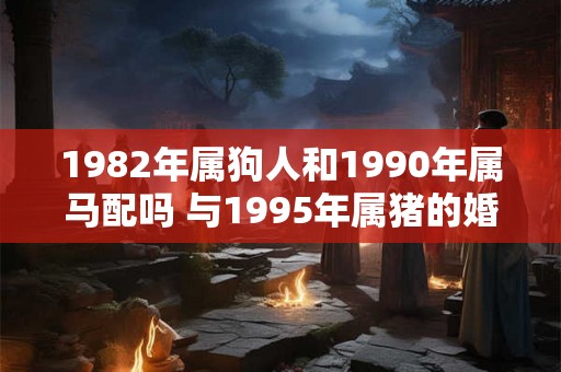 1982年属狗人和1990年属马配吗 与1995年属猪的婚姻如何