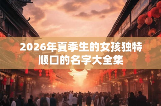 2026年夏季生的女孩独特顺口的名字大全集 2026年夏季生的女孩独特顺口的名字大全集