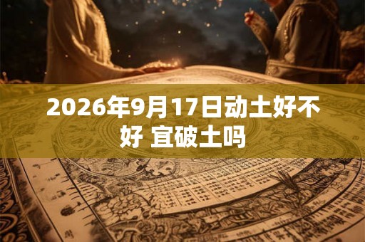 2026年9月17日动土好不好 宜破土吗 2026年9月17日动土好不好 宜破土吗