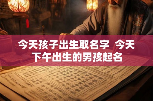 今天孩子出生取名字 今天下午出生的男孩起名 今天孩子出生取名字 今天下午出生的男孩起名
