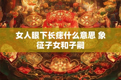 女人眼下长痣什么意思 象征子女和子嗣