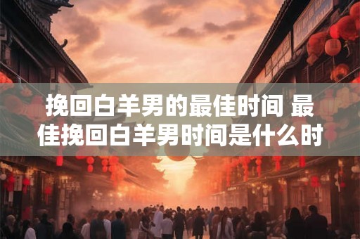 挽回白羊男的最佳时间 最佳挽回白羊男时间是什么时候