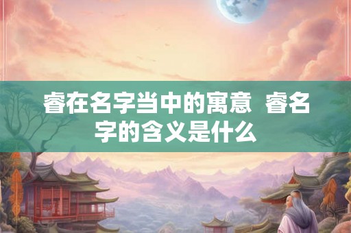 睿在名字当中的寓意 睿名字的含义是什么 睿在名字当中的寓意 睿名字的含义是什么