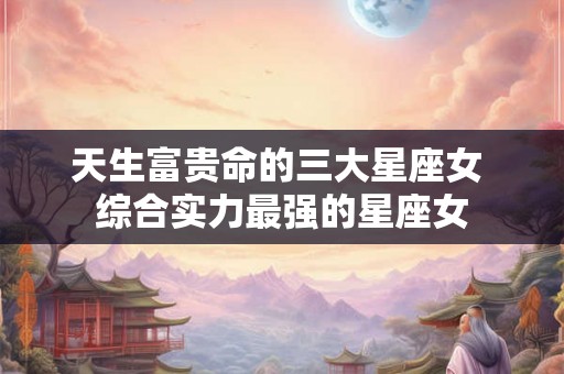 天生富贵命的三大星座女 综合实力最强的星座女 天生富贵命的三大星座女 综合实力最强的星座女