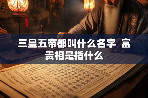 三皇五帝都叫什么名字  富贵相是指什么