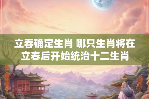 立春确定生肖 哪只生肖将在立春后开始统治十二生肖
