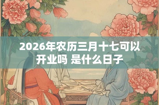2026年农历三月十七可以开业吗 是什么日子 2026年农历三月十七可以开业吗 是什么日子