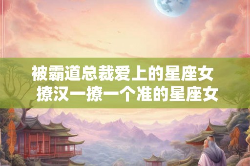 被霸道总裁爱上的星座女  撩汉一撩一个准的星座女