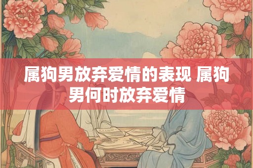 属狗男放弃爱情的表现 属狗男何时放弃爱情 属狗男放弃爱情的表现 属狗男何时放弃爱情