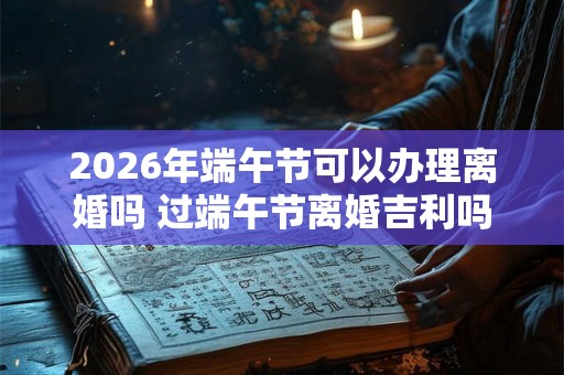 2026年端午节可以办理离婚吗 过端午节离婚吉利吗