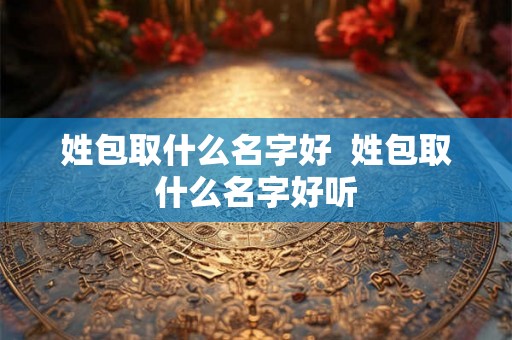 姓包取什么名字好 姓包取什么名字好听 姓包取什么名字好 姓包取什么名字好听