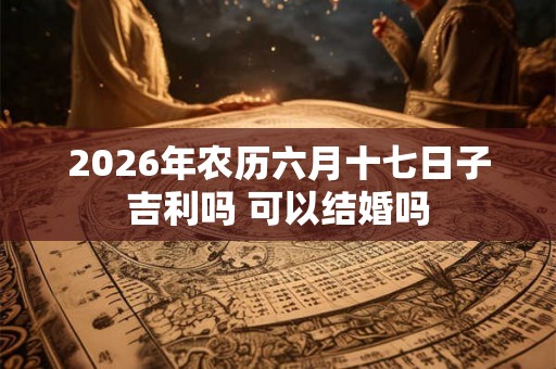 2026年农历六月十七日子吉利吗 可以结婚吗