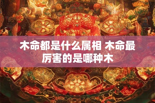 木命都是什么属相 木命最厉害的是哪种木 木命都是什么属相 木命最厉害的是哪种木
