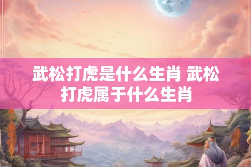 武松打虎是什么生肖 武松打虎属于什么生肖