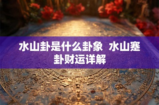 水山卦是什么卦象 水山蹇卦财运详解 水山卦是什么卦象 水山蹇卦财运详解