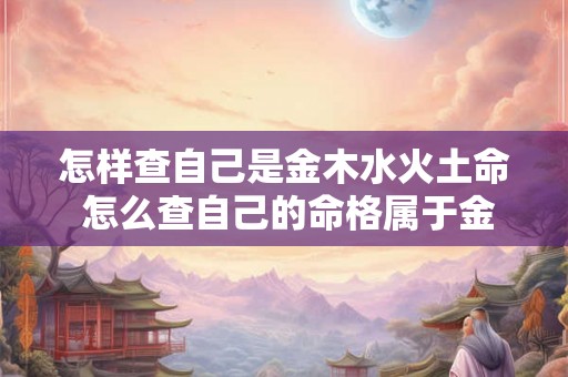怎样查自己是金木水火土命 怎么查自己的命格属于金木水火土五行