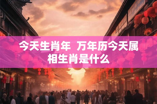 今天生肖年  万年历今天属相生肖是什么