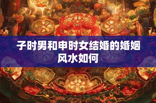 子时男和申时女结婚的婚姻风水如何