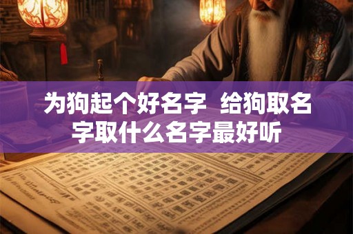 为狗起个好名字 给狗取名字取什么名字最好听 为狗起个好名字 给狗取名字取什么名字最好听