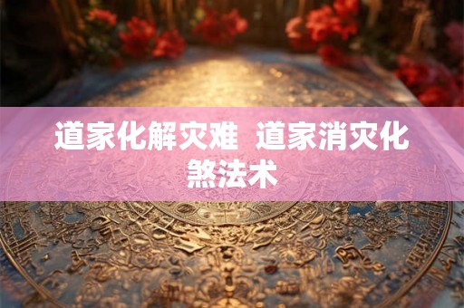 道家化解灾难  道家消灾化煞法术