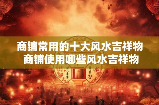 商铺常用的十大风水吉祥物 商铺使用哪些风水吉祥物