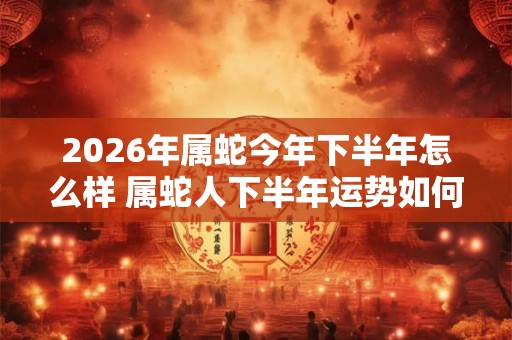 2026年属蛇今年下半年怎么样 属蛇人下半年运势如何