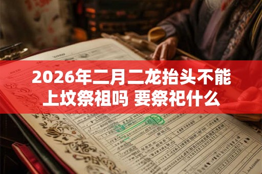 2026年二月二龙抬头不能上坟祭祖吗 要祭祀什么