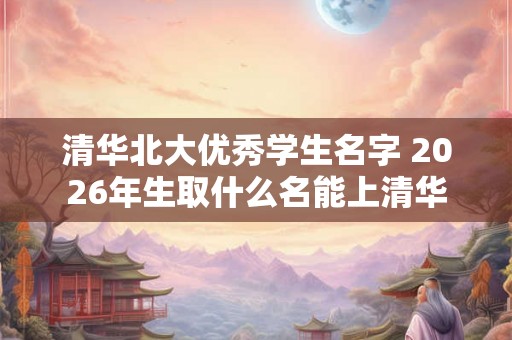 清华北大优秀学生名字 2026年生取什么名能上清华