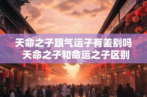 天命之子跟气运子有差别吗  天命之子和命运之子区别