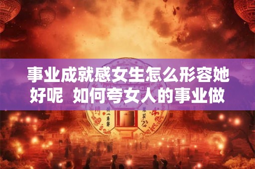 事业成就感女生怎么形容她好呢  如何夸女人的事业做得好