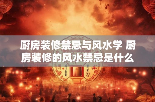 厨房装修禁忌与风水学 厨房装修的风水禁忌是什么 厨房装修禁忌与风水学 厨房装修的风水禁忌是什么