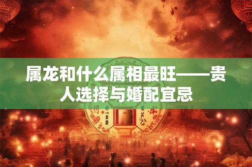 属龙和什么属相最旺——贵人选择与婚配宜忌