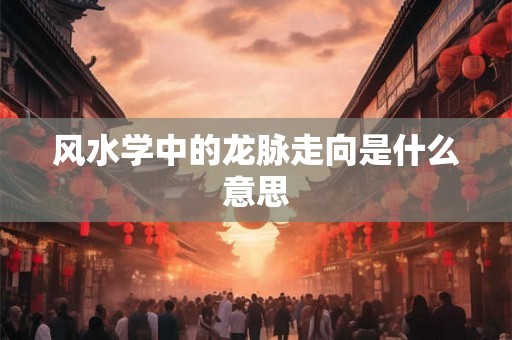 风水学中的龙脉走向是什么意思 风水学中的龙脉走向是什么意思