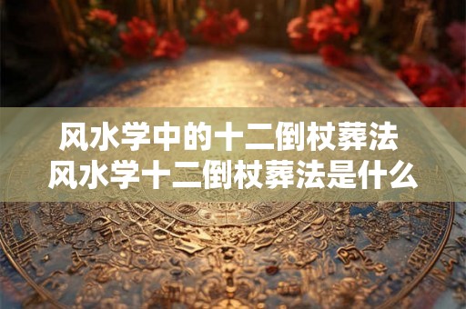 风水学中的十二倒杖葬法 风水学十二倒杖葬法是什么