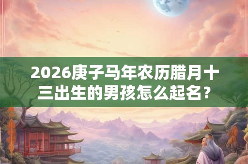 2026庚子马年农历腊月十三出生的男孩怎么起名? 2026庚子马年农历腊月十三出生的男孩怎么起名?