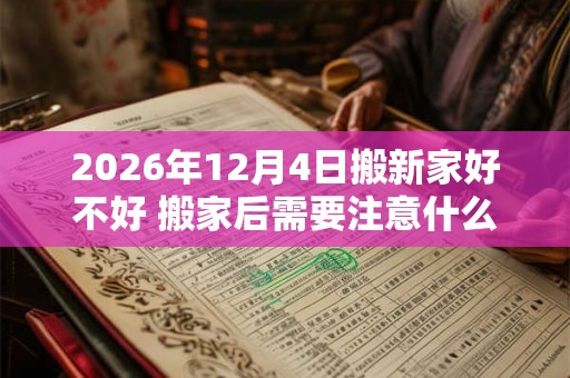 2026年12月4日搬新家好不好 搬家后需要注意什么 2026年12月4日搬新家好不好 搬家后需要注意什么