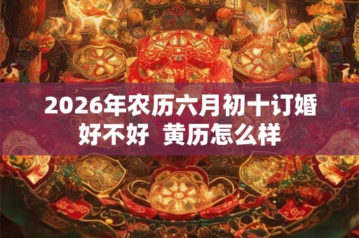 2026年农历六月初十订婚好不好 黄历怎么样 2026年农历六月初十订婚好不好 黄历怎么样