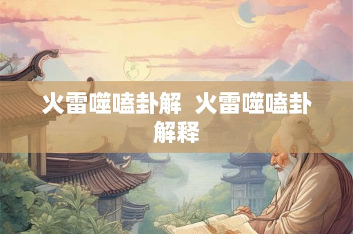 火雷噬嗑卦解 火雷噬嗑卦解释 火雷噬嗑卦解 火雷噬嗑卦解释