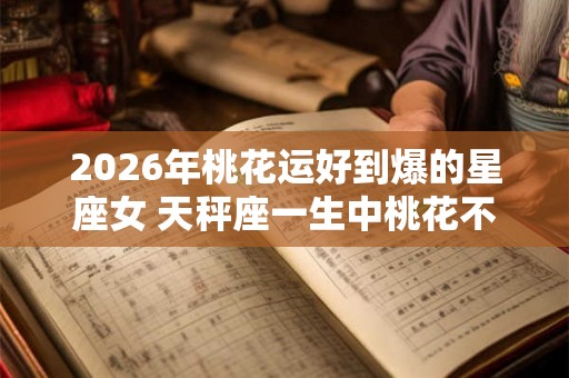 2026年桃花运好到爆的星座女 天秤座一生中桃花不断