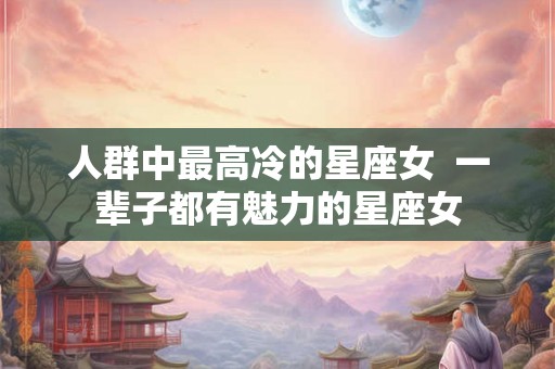 人群中最高冷的星座女 一辈子都有魅力的星座女 人群中最高冷的星座女 一辈子都有魅力的星座女