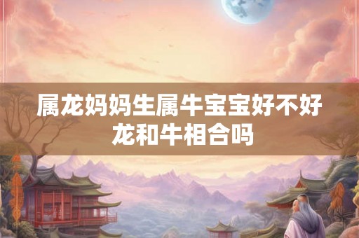 属龙妈妈生属牛宝宝好不好 龙和牛相合吗