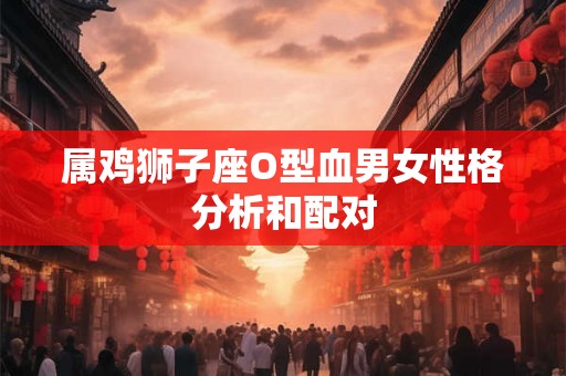 属鸡狮子座O型血男女性格分析和配对 属鸡狮子座O型血男女性格分析和配对
