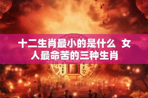 十二生肖最小的是什么  女人最命苦的三种生肖