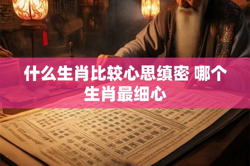 什么生肖比较心思缜密 哪个生肖最细心