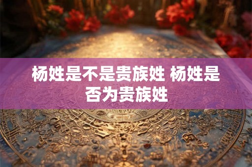 杨姓是不是贵族姓 杨姓是否为贵族姓