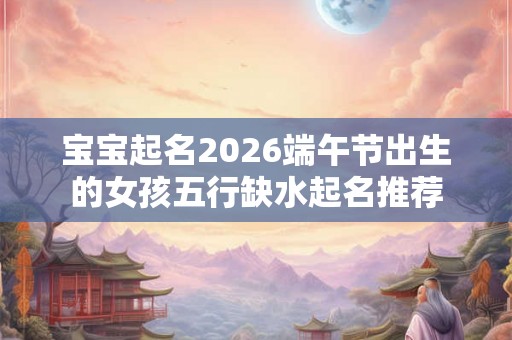 宝宝起名2026端午节出生的女孩五行缺水起名推荐 宝宝起名2026端午节出生的女孩五行缺水起名推荐