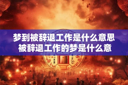 梦到被辞退工作是什么意思 被辞退工作的梦是什么意思