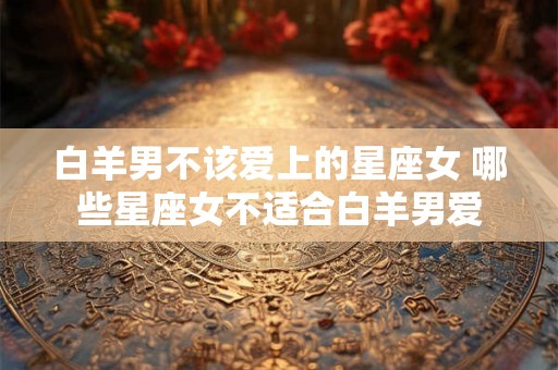 白羊男不该爱上的星座女 哪些星座女不适合白羊男爱